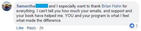 "I can't tell you how much your emails, your support, and your book have helped me. YOU and your program is what I feel what made the difference."