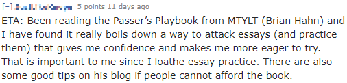 "Been reading the Passer’s Playbook from MTYLT (Brian Hahn) and I have found it really boils down a way to attack essays (and practice them) that gives me confidence and makes me more eager to try. That is important to me since I loathe essay practice."