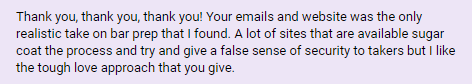 "Your emails and website was the only realistic take on bar prep that I found. A lot of sites that are available sugar coat the process and try and give a false sense of security to takers but I like the tough love approach that you give."