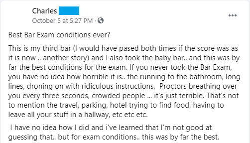 "If you never took the bar exam, you have no idea how horrible it is... the running to the bathroom, long lines, droning on with ridiculous instructions, proctors breathing over you every three seconds, crowded people... it's just terrible. That's not to mention the travel, parking, hotel trying to find food, having to leave all your stuff in a hallway, etc. . . . for exam conditions, this was by far the best."