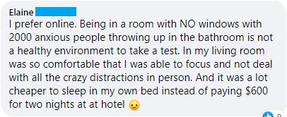 "I prefer online. Being in a room with NO windows with 2000 anxious people throwing up in the bathroom is not a healthy environment to take a test. In my living room was so comfortable that I was able to focus and not deal with all the crazy distractions in person. And it was a lot cheaper to sleep in my own bed instead of paying $600 for two nights at at hotel"