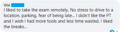"I liked to take the exam remotely. No stress to drive to a location, parking, fear of being late... I didn’t like the PT and I wish I had more tools and less time wasted. I liked the breaks"