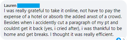 "I was really grateful to take it online, not have to pay the expense of a hotel or absorb the added anxst of a crowd. Besides when i accidently cut a paragraph of my pt and couldn't get it back (yes, i cried after), i was thankful to be home and get breaks. I thought it was really efficient."