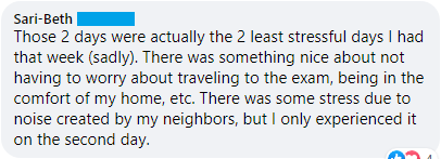 "Those 2 days were actually the 2 least stressful days I had that week (sadly). There was something nice about not having to worry about traveling to the exam, being in the comfort of my home, etc. There was some stress due to noise created by my neighbors, but I only experienced it on the second day."