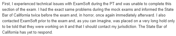 "I experienced technical issues with ExamSoft during the PT and was unable to complete this section of the exam. I had the exact same problems during the mock exams and informed the State Bar of California twice before the exam and, in horror, once again immediately afterward. I also contacted ExamSoft prior to the exam and, as you can imagine, was placed on a very long hold only to be told that they were working on it and that I should contact my jurisdiction. The State Bar of California has yet to respond."
