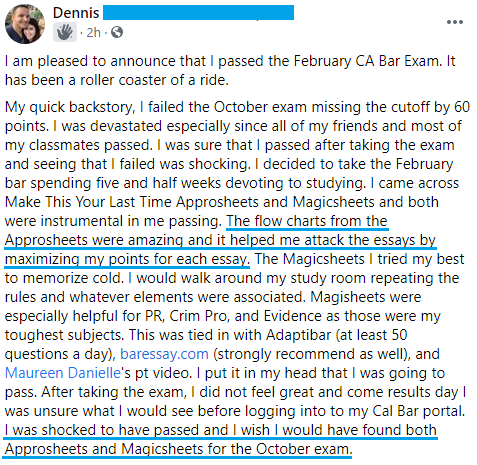 "I am pleased to announce that I passed the February CA Bar Exam. . . . The flow charts from the Approsheets were amazing and it helped me attack the essays by maximizing my points for each essay. . . . I was shocked to have passed and I wish I would have found both Approsheets and Magicsheets for the October exam."