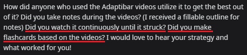 "How did anyone who used the AdaptiBar videos utilize it to get the best out of it? Did you take notes during the videos? (I received a fillable outline for notes) Did you watch it continuously until it stuck? did you make flashcards based on the videos? I would love to hear your strategy and what worked for you!"