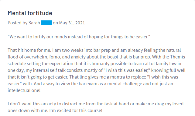 "That hit home for me. I am two weeks into bar prep and am already feeling the natural flood of overwhelm, fomo, and anxiety about the beast that is bar prep. . . . And a way to view the bar exam as a mental challenge and not just an intellectual one!""