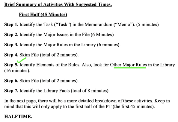 Brief Summary of Activities With Suggested Times. First Half (45 Minutes)
Step 1. Identify the Task (“Task”) in the Memorandum (“Memo”). (5 minutes)
Step 2. Identify the Major Issues in the File (6 Minutes)
Step 3. Identify the Major Rules in the Library (6 minutes).
Step 4. Skim File (total of 2 minutes).
Step 5. Identify Elements of the Rules. Also, look for Other Major Rules in the Library (16 minutes).
Step 6. Skim File (total of 2 minutes).
Step 7. Identify the Library Facts (total of 8 minutes).
Keep in mind that this will only apply to the first half of the PT (the first 45 minutes).