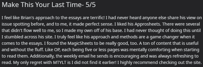 "I feel like Brian's approach to the essays are terrific! I had never heard anyone else share his view on issue spotting before, and to me, it made perfect sense. I liked his Approsheets. There were several that didn't flow well to me, so I made my own off of his base. I had never thought of doing this until I stumbled across his site. I truly feel like his approach and methods are a game changer when it comes to the essays. I found the MagicSheets to be really good, too. A ton of content that is useful and without the fluff. Like OP, each being five or less pages was mentally comforting when starting to read them. Additionally, the weekly email he sends is encouraging and was always refreshing to read. My only regret with MTYLT is I did not find it earlier! I highly recommend checking out the site."