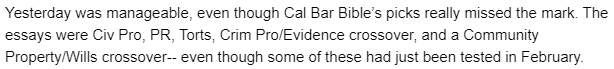 "Yesterday was manageable, even though Cal Bar Bible’s picks really missed the mark. The essays were Civ Pro, PR, Torts, Crim Pro/Evidence crossover, and a Community Property/Wills crossover-- even though some of these had just been tested in February."