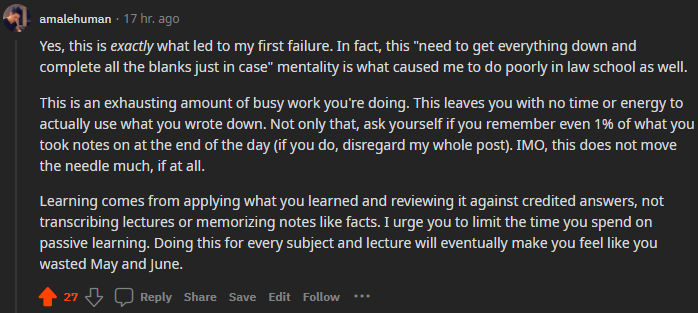 "Yes, this is exactly what led to my first failure. . . . This is an exhausting amount of busy work you're doing. This leaves you with no time or energy to actually use what you wrote down. Not only that, ask yourself if you remember even 1% of what you took notes on at the end of the day (if you do, disregard my whole post). IMO, this does not move the needle much, if at all. Learning comes from applying what you learned and reviewing it against credited answers, not transcribing lectures or memorizing notes like facts. I urge you to limit the time you spend on passive learning. Doing this for every subject and lecture will eventually make you feel like you wasted May and June."
