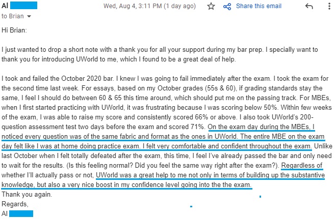 "On the exam day during the MBEs, I noticed every question was of the same fabric and format as the ones in UWorld. The entire MBE on the exam day felt like I was at home doing practice exam. I felt very comfortable and confident throughout the exam. Unlike last October when I felt totally defeated after the exam, this time, I feel I’ve already passed the bar and only need to wait for the results. (Is this feeling normal? Did you feel the same way right after the exam?). Regardless of whether I’ll actually pass or not, UWorld was a great help to me not only in terms of building up the substantive knowledge, but also a very nice boost in my confidence level going into the the exam."