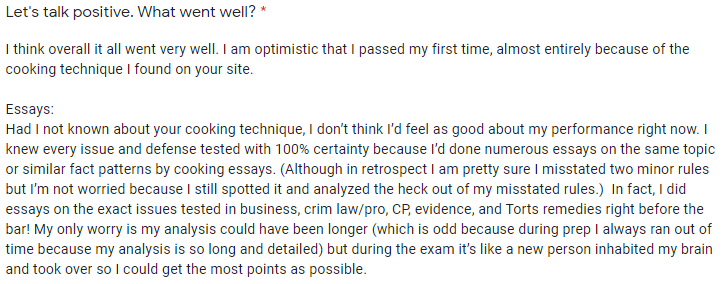 "I am optimistic that I passed my first time, almost entirely because of the cooking technique I found on your site. . . . Had I not known about your cooking technique, I don't think I'd feel as good about my performance right now. I knew every issue and defense tested with 100% certainty because I'd done numerous essays on the same topic of similar fact patterns by cooking essays."