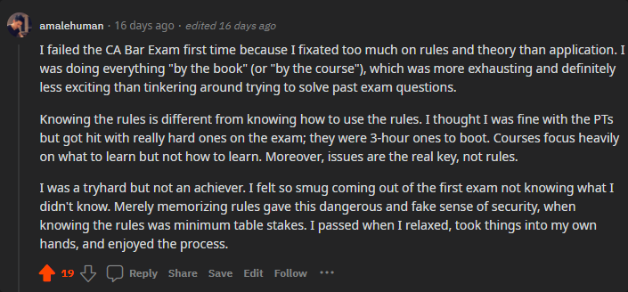"I failed the CA Bar Exam first time because I fixated too much on rules and theory than application. I was doing everything "by the book" (or "by the course"), which was more exhausting and definitely less exciting than tinkering around trying to solve past exam questions.
Knowing the rules is different from knowing how to use the rules. I thought I was fine with the PTs but got hit with really hard ones on the exam; they were 3-hour ones to boot. Courses focus heavily on what to learn but not how to learn. Moreover, issues are the real key, not rules.
I was a tryhard but not an achiever. I felt so smug coming out of the first exam not knowing what I didn't know. Merely memorizing rules gave this dangerous and fake sense of security, when knowing the rules was minimum table stakes. I passed when I relaxed, took things into my own hands, and enjoyed the process."