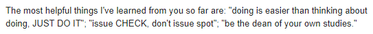 The most helpful things I've learned from you so far are: "doing is easier than thinking about doing, JUST DO IT"; "issue CHECK, don't issue spot"; "be the dean of your own studies."