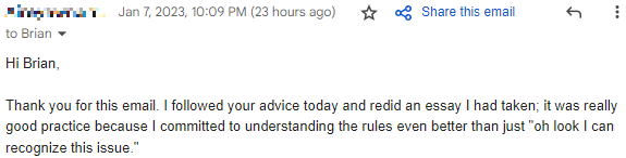 "I followed your advice today and redid an essay I had taken; it was really good practice because I committed to understanding the rules even better than just 'oh look I can recognize this issue.'"